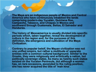The Maya are an indigenous people of Mexico and Central
America who have continuously inhabited the lands
comprising modern-day Yucatan, Quintana Roo,
Campeche, Tabasco, and Chiapas in Mexico and
southward through Guatemala, Belize, El Salvador and
Honduras.
The history of Mesoamerica is usually divided into specific
periods which, taken together, reveal the development of
culture in the region and, for the purposes of this
definition, the emergence and cultivation of the Maya
Civilization.
Contrary to popular beleif, the Mayan civilization was not
one unified empire, but rather a multitude of separate
entities with a common cultural background. Similar to the
Greeks, they were religiously and artistically a nation, but
politically sovereign states. As many as twenty such states
existed on the Yucatan Peninsula, but although a woman
has, on rare occasions, ascended to the ruling position,
she has never acquired the title of 'mah kina'.

 