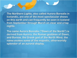 The Northern Lights, also called Aurora Borealis in
Icelandic, are one of the most spectacular shows
on this earth and can frequently be seen in Iceland
from September through March on clear and crisp
nights.
The name Aurora Borealis (―Dawn of the North‖) is
derived from Aurora, the Roman goddess of Dawn,
and Boreas, the Greek god of the North Wind, the
name evokes some of the majestic, otherworldly
splendor of an auroral display.

 