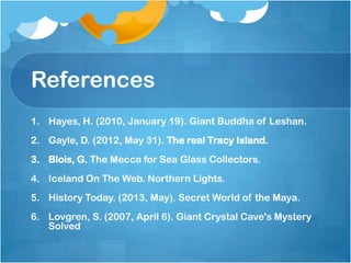 References
1. Hayes, H. (2010, January 19). Giant Buddha of Leshan.
2. Gayle, D. (2012, May 31). The real Tracy Island.
3. Blois, G. The Mecca for Sea Glass Collectors.
4. Iceland On The Web. Northern Lights.
5. History Today. (2013, May). Secret World of the Maya.
6. Lovgren, S. (2007, April 6). Giant Crystal Cave's Mystery
Solved

 