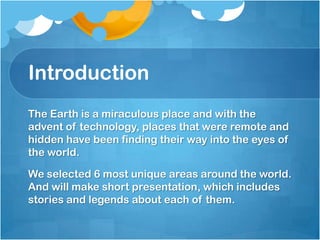Introduction
The Earth is a miraculous place and with the
advent of technology, places that were remote and
hidden have been finding their way into the eyes of
the world.
We selected 6 most unique areas around the world.
And will make short presentation, which includes
stories and legends about each of them.

 