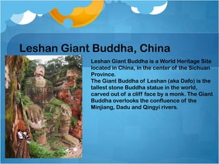 Leshan Giant Buddha, China
Leshan Giant Buddha is a World Heritage Site
located in China, in the center of the Sichuan
Province.
The Giant Buddha of Leshan (aka Dafo) is the
tallest stone Buddha statue in the world,
carved out of a cliff face by a monk. The Giant
Buddha overlooks the confluence of the
Minjiang, Dadu and Qingyi rivers.

 