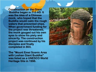 Construction on the Giant
Buddha began in 713 AD. It
was the idea of a Chinese
monk, who hoped that the
Buddha would calm the rough
waters that prevented ships.
When government funding for
the project was threatened,
the monk gouged out his own
eyes to show his piety and
sincerity. The construction
project was continued by his
disciples and finally
completed in 803.
The "Mount Emei Scenic Area
with Leshan Giant Buddha"
was listed as a UNESCO World
Heritage Site in 1996.

 