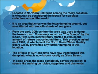 Located in Northern California among the rocky coastline
is what can be considered the Mecca for sea glass
collectors around the world.
It is an area that once was the town dumping ground, but
now littered with smooth shards of sea glass.
From the early 20th century the area was used to dump
the town's trash. Commonly known as "The Dumps" by the
locals, fires were intermittently started to reduce the
amount of refuse that collected there. This practice lasted
until 1967, at which point the North Coast Water Quality
Board wisely prevented any further dumping in this
location.
The effects of surf and time have now transformed this
dump into what is now known locally as Glass Beach.
In some areas the glass completely covers the beach. It
seems like walking on rubies, sapphires and diamonds.

 