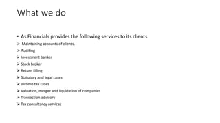 What we do
• As Financials provides the following services to its clients
 Maintaining accounts of clients.
 Auditing
 Investment banker
 Stock broker
 Return filling
 Statutory and legal cases
 Income tax cases
 Valuation, merger and liquidation of companies
 Transaction advisory
 Tax consultancy services
 