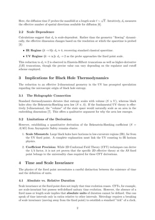 Here, the diffusion time T probes the manifold at a length scale ℓ ∼
√
T. Intuitively, ds measures
the effective number of spatial directions available for diffusion [6].
2.2 Scale Dependence
Calculations suggest that ds is scale-dependent. Rather than the geometry ”flowing” dynami-
cally, the effective dimension changes based on the resolution at which the spacetime is probed
[3]:
• IR Regime (k → 0): ds ≈ 4, recovering standard classical spacetime.
• UV Regime (k → ∞): ds → 2 as the probe approaches the fixed point scale.
This reduction to ds ≈ 2 is observed in Einstein-Hilbert truncations as well as higher-derivative
f(R) truncations, though the precise value can vary depending on the regulator and cutoff
scheme employed.
3 Implications for Black Hole Thermodynamics
The reduction to an effective 2-dimensional geometry in the UV has prompted speculation
regarding the microscopic origin of black hole entropy.
3.1 The Holographic Connection
Standard thermodynamics dictates that entropy scales with volume (S ∝ V ), whereas black
holes obey the Bekenstein-Hawking area law (S ∝ A). If the fundamental UV theory is effec-
tively 2-dimensional, the ”volume” of the state space would naturally scale as an area in the
embedding dimensions [7]. This offers a qualitative argument for why the area law emerges.
3.2 Limitations of the Derivation
However, establishing a quantitative derivation of the Bekenstein-Hawking coefficient (S =
A/4G) from Asymptotic Safety remains elusive.
1. Scale Mismatch: Large black holes have horizons in low-curvature regions (IR), far from
the UV fixed point. A complete explanation must link the UV counting to IR horizon
physics.
2. Coefficient Precision: While 2D Conformal Field Theory (CFT) techniques can derive
the 1/4 factor, it is not yet proven that the specific 2D effective theory at the AS fixed
point belongs to the universality class required for these CFT derivations.
4 Time and Scale Invariance
The physics of the fixed point necessitates a careful distinction between the existence of time
and the definition of units.
4.1 Absolute vs. Relative Duration
Scale invariance at the fixed point does not imply that time evolution ceases. CFTs, for example,
are scale-invariant but possess well-defined unitary time evolution. However, the absence of a
fixed mass or length scale implies that absolute units of duration cannot be defined. One can
speak of time intervals only in ratios relative to other intervals. Metrology requires a breaking
of scale invariance (moving away from the fixed point) to establish a standard ”tick” of a clock.
2
 