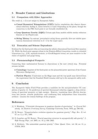 5 Broader Context and Limitations
5.1 Comparison with Other Approaches
The result ds → 2 is not unique to Asymptotic Safety.
• Causal Dynamical Triangulations (CDT): Lattice simulations also observe dimen-
sional reduction, finding ds values between 1.5 and 2 depending on the phase, though the
connection to the FRG fixed point is not formally established [6].
• Loop Quantum Gravity (LQG): Certain spin foam models exhibit similar reduction
features at the Planck scale.
• String Theory: In contrast, perturbative string theory generally does not exhibit spon-
taneous dimensional reduction to d = 2 in the target space.
5.2 Truncation and Scheme Dependence
Evidence for the fixed point relies on truncating the infinite-dimensional functional flow equation
[2]. While the fixed point appears robust in the Einstein-Hilbert truncation, results in extended
truncations (e.g., f(R), squared-curvature, or Goroff-Sagnotti terms) are more sensitive to the
choice of regulator and gauge fixing.
5.3 Phenomenological Prospects
Connecting these mathematical features to observations is the next critical step. Potential
avenues include:
• Cosmology: Imprints of the fixed point on the primordial power spectrum of the Cosmic
Microwave Background.
• Particle Physics: Constraints on the Higgs mass and the top quark mass derived from
the requirement that the Standard Model remains valid up to the asymptotic safety scale.
6 Conclusion
The Asymptotic Safety Fixed Point provides a candidate for the non-perturbative UV com-
pletion of gravity [1]. Its prediction of spectral dimensional reduction suggests a deep restruc-
turing of spacetime geometry at high energies. However, translating these effective descrip-
tions into precise, testable predictions—and confirming their independence from truncation
artifacts—remains the central challenge of the program.
References
[1] S. Weinberg, “Ultraviolet divergences in quantum theories of gravitation,” in General Rel-
ativity: An Einstein Centenary Survey, Cambridge University Press, 1979, pp. 790–831.
[2] M. Reuter, “Nonperturbative evolution equation for quantum gravity,” Phys. Rev. D, vol.
57, no. 2, p. 971, 1998.
[3] O. Lauscher and M. Reuter, “Fractal spacetime structure in asymptotically safe gravity,” J.
High Energy Phys., vol. 2005, no. 10, p. 050, 2005.
[4] A. Eichhorn, “On unimodular quantum gravity,” Class. Quant. Grav., vol. 30, no. 11, p.
115016, 2013.
3
 