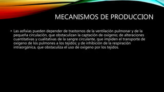 MECANISMOS DE PRODUCCION
• Las asfixias pueden depender de trastornos de la ventilación pulmonar y de la
pequeña circulación, que obstaculizan la captación de oxígeno; de alteraciones
cuantitativas y cualitativas de la sangre circulante, que impiden el transporte de
oxígeno de los pulmones a los tejidos; y de inhibición de la respiración
intraorgánica, que obstaculiza el uso de oxígeno por los tejidos.
 