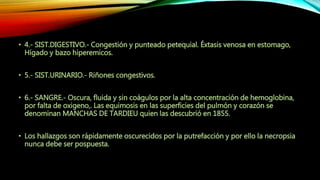• 4.- SIST.DIGESTIVO.- Congestión y punteado petequial. Éxtasis venosa en estomago,
Hígado y bazo hiperemicos.
• 5.- SIST.URINARIO.- Riñones congestivos.
• 6.- SANGRE.- Oscura, fluida y sin coágulos por la alta concentración de hemoglobina,
por falta de oxigeno,. Las equimosis en las superficies del pulmón y corazón se
denominan MANCHAS DE TARDIEU quien las descubrió en 1855.
• Los hallazgos son rápidamente oscurecidos por la putrefacción y por ello la necropsia
nunca debe ser pospuesta.
 
