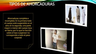 TIPOS DE AHORCADURAS
Ahorcaduras completa e
incompleta: En la primera todo
el cuerpo está suspendido en el
aire; en la segunda, una parte
mayor o menor del cuerpo toca
en tierra, por lo que la tracción
sobre el lazo suspensor no
corresponde a todo el peso
corporal.
 