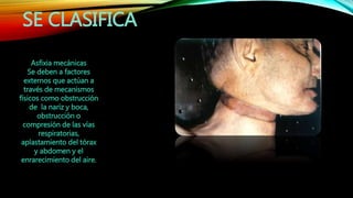 SE CLASIFICA
Asfixia mecánicas
Se deben a factores
externos que actúan a
través de mecanismos
físicos como obstrucción
de la nariz y boca,
obstrucción o
compresión de las vías
respiratorias,
aplastamiento del tórax
y abdomen y el
enrarecimiento del aire.
 