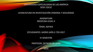 UNIVERSIDAD ESPECIALIZADA DE LAS AMÉRICA
SEDE COCLÉ
LICENCIATURA EN INVESTIGACIÓN CRIMINAL Y SEGURIDAD
ASIGNATURA
MEDICINA LEGAL II
TEMA: ASFIXIA
ESTUDIANTES: SAORIS JAÉN 2-739-1917
IV SEMESTRE
PROFESOR: OCTAVIO DE LEÓN
2016
 