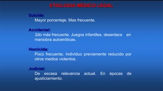 ETIOLOGIA MÉDICO LEGAL
Suicida:
Mayor porcentaje. Mas frecuente.
Accidental:
2do más frecuente. Juegos infantiles, desenlace en
maniobra autoeróticas.
Homicida:
Poco frecuente. Individuo previamente reducido por
otros medios violentos.
Judicial:
De escasa relevancia actual. En épocas de
ajusticiamiento.
 