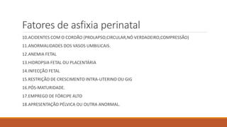 Fatores de asfixia perinatal
10.ACIDENTES COM O CORDÃO (PROLAPSO,CIRCULAR,NÓ VERDADEIRO,COMPRESSÃO)
11.ANORMALIDADES DOS VASOS UMBILICAIS.
12.ANEMIA FETAL
13.HIDROPSIA FETAL OU PLACENTÁRIA
14.INFECÇÃO FETAL
15.RESTRIÇÃO DE CRESCIMENTO INTRA-UTERINO OU GIG
16.PÓS-MATURIDADE.
17.EMPREGO DE FÓRCIPE ALTO
18.APRESENTAÇÃO PÉLVICA OU OUTRA ANORMAL.
 