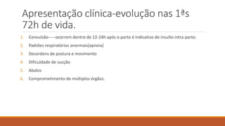 Apresentação clínica-evolução nas 1ªs
72h de vida.
1. Convulsão-----ocorrem dentro de 12-24h após o parto é indicativo de insulto intra-parto.
2. Padrões respiratórios anormais(apneia)
3. Desordens de postura e movimento
4. Dificuldade de sucção
5. Abalos
6. Comprometimento de múltiplos órgãos.
 