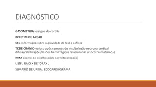 DIAGNÓSTICO
GASOMETRIA –sangue do cordão
BOLETIM DE APGAR
EEG-informação sobre a gravidade da lesão asfíxica
TC DE CRÂNIO-valioso após semanas do insulto(lesão neuronal cortical
difusa/calcificações/lesões hemorrágicas relacionadas a tocotraumatismos)
RNM-exame de escolha(pode ser feito precoce)
USTF , RAIO X DE TORAX ,
SUMARIO DE URINA , ECOCARDIOGRAMA
 