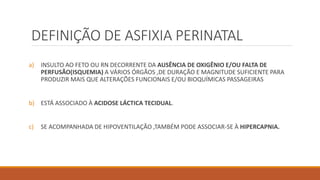 DEFINIÇÃO DE ASFIXIA PERINATAL
a) INSULTO AO FETO OU RN DECORRENTE DA AUSÊNCIA DE OXIGÊNIO E/OU FALTA DE
PERFUSÃO(ISQUEMIA) A VÁRIOS ÓRGÃOS ,DE DURAÇÃO E MAGNITUDE SUFICIENTE PARA
PRODUZIR MAIS QUE ALTERAÇÕES FUNCIONAIS E/OU BIOQUÍMICAS PASSAGEIRAS
b) ESTÁ ASSOCIADO À ACIDOSE LÁCTICA TECIDUAL.
c) SE ACOMPANHADA DE HIPOVENTILAÇÃO ,TAMBÉM PODE ASSOCIAR-SE À HIPERCAPNIA.
 