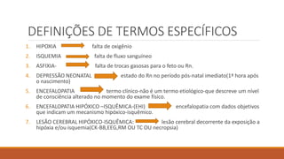 DEFINIÇÕES DE TERMOS ESPECÍFICOS
1. HIPOXIA falta de oxigênio
2. ISQUEMIA falta de fluxo sanguíneo
3. ASFIXIA- falta de trocas gasosas para o feto ou Rn.
4. DEPRESSÃO NEONATAL estado do Rn no período pós-natal imediato(1ª hora após
o nascimento)
5. ENCEFALOPATIA termo clínico-não é um termo etiológico-que descreve um nível
de consciência alterado no momento do exame físico.
6. ENCEFALOPATIA HIPÓXICO –ISQUÊMICA-(EHI) encefalopatia com dados objetivos
que indicam um mecanismo hipóxico-isquêmico.
7. LESÃO CEREBRAL HIPÓXICO-ISQUÊMICA: lesão cerebral decorrente da exposição a
hipóxia e/ou isquemia(CK-BB,EEG,RM OU TC OU necropsia)
 