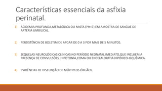 Características essenciais da asfixia
perinatal.
1) ACIDEMIA PROFUNDA,METABÓLICA OU MISTA (PH<7) EM AMOSTRA DE SANGUE DE
ARTÉRIA UMBILICAL.
2) PERSISTÊNCIA DE BOLETIM DE APGAR DE 0 A 3 POR MAIS DE 5 MINUTOS.
3) SEQUELAS NEUROLÓGICAS CLÍNICAS NO PERÍODO NEONATAL IMEDIATO,QUE INCLUEM A
PRESENÇA DE CONVULSÕES ,HIPOTONIA,COMA OU ENCEFALOPATIA HIPÓXICO-ISQUÊMICA.
4) EVIDÊNCIAS DE DISFUNÇÃO DE MÚLTIPLOS ÓRGÃOS.
 