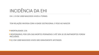INCIDÊNCIA DA EHI
EHI: 2-9 EM 1000 NASCIDOS VIVOS A TERMO.
TEM RELAÇÃO INVERSA COM A IDADE GESTACIONAL E PESO AO NASCER
MORTALIDADE:11%
RESPONSÁVEL POR 20% DAS MORTES PERINATAIS E ATÉ 50% SE OS NATIMORTOS FOREM
INCLUÍDOS.
0,3 EM 1000 NASCIDOS VIVOS SÃO GRAVEMENTE AFETADOS
 