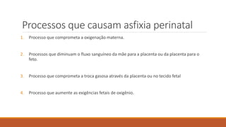 Processos que causam asfixia perinatal
1. Processo que comprometa a oxigenação materna.
2. Processos que diminuam o fluxo sanguíneo da mãe para a placenta ou da placenta para o
feto.
3. Processo que comprometa a troca gasosa através da placenta ou no tecido fetal
4. Processo que aumente as exigências fetais de oxigênio.
 