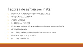 Fatores de asfixia perinatal
1. HIPERTENSÃO MATERNA(CRÔNICA OU PRÉ-ECLÂMPSIA)
2. DOENÇA VASCULAR MATERNA
3. DIABETES MATERNO
4. USO DE DROGAS PELA MÃE
5. HIPOXIA MATERNA POR DOENÇA PULMONAR,CARDÍACA OU NEUROLÓGICA
6. HIPOTENSÃO MATERNA
7. INFECÇÃO MATERNA- bolsa rota por mais de 12h antes do parto.
8. INFARTO OU FIBROSE PLACENTARIA
9. DPP OU PLACENTA PRÉVIA
 