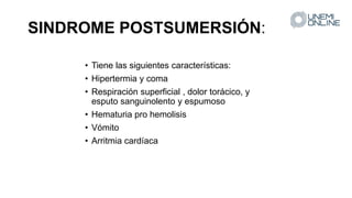 SINDROME POSTSUMERSIÓN:
• Tiene las siguientes características:
• Hipertermia y coma
• Respiración superficial , dolor torácico, y
esputo sanguinolento y espumoso
• Hematuria pro hemolisis
• Vómito
• Arritmia cardíaca
 