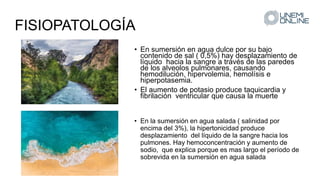 FISIOPATOLOGÍA
• En sumersión en agua dulce por su bajo
contenido de sal ( 0,5%) hay desplazamiento de
líquido hacia la sangre a través de las paredes
de los alveolos pulmonares, causando
hemodilución, hipervolemia, hemolísis e
hiperpotasemia.
• El aumento de potasio produce taquicardia y
fibrilación ventricular que causa la muerte
• En la sumersión en agua salada ( salinidad por
encima del 3%), la hipertonicidad produce
desplazamiento del líquido de la sangre hacia los
pulmones. Hay hemoconcentración y aumento de
sodio, que explica porque es mas largo el período de
sobrevida en la sumersión en agua salada
 