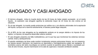 AHOGADO Y CASI AHOGADO
• El término ahogado indica la muerte dentro de las 24 horas de haber estado sumergido en el medio
líquido , la expresión casi ahogado significa la sobrevida mayor de 24 horas de una víctima en tal
situación.
• En el casi ahogado la muerte puede producirse por asfixia con o sin efectos adicionales de la aspiración
del líquido, aunque se lo reanime exitosamente, el deceso puede llegar después.
• En el 80% de los casi ahogados se ha establecido acidosis en la sangre debida a la hipoxia de los
tejidos. La hipoxia y la isquemia desarrollan edema cerebral.
• El casi ahogado presenta una falla multisistémica, por lo que hay que monitorizar los sistemas nervioso
central, renal y cardiopulmonar.
• El estudio radiológico de tórax suele mostrar inicialmente campos pulmonares limpios, aun en presencia
de hipoxia severa. Asimismo, los trastornos en electrolitos y hemoglobinemia suelen ser pasajeros. El
pronóstico acerca del daño neurológico es sombrío cuando el paciente estuvo flácido y sumergido por
más de seis minutos, requirió reanimación en la sala de urgencias o necesitó ventilación asistida.
 