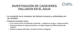 INVESTIGACIÓN DE CADÁVERES
HALLADOS EN EL AGUA
• La sumersión es la constante, los factores humanos y ambientales son
las variables.
• Factores humanos como:
• Si la victima sufrió una fibrilación ventricular y colapsó en el agua, o alguna arrtimia
• Pudo encontrarse en aguas profundas y no logró escapar por falta de fuerza del
corazón.
• Estaba en aguas profundas y el pánico lo llevo a ahogarse
 
