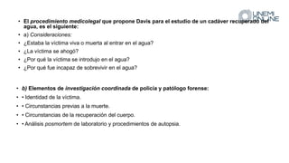 • El procedimiento medicolegal que propone Davis para el estudio de un cadáver recuperado del
agua, es el siguiente:
• a) Consideraciones:
• ¿Estaba la víctima viva o muerta al entrar en el agua?
• ¿La víctima se ahogó?
• ¿Por qué la víctima se introdujo en el agua?
• ¿Por qué fue incapaz de sobrevivir en el agua?
• b) Elementos de investigación coordinada de policía y patólogo forense:
• • Identidad de la víctima.
• • Circunstancias previas a la muerte.
• • Circunstancias de la recuperación del cuerpo.
• • Análisis posmortem de laboratorio y procedimientos de autopsia.
 