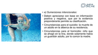 • e) Sumersiones intencionales:
• Deben apreciarse con base en información
positiva y negativa, que por la evidencia
preponderante permite su clasificación.
• Circunstancias para el suicidio: la muerte de
un adulto en la alberca de su residencia.
• Circunstancias para el homicidio: niño que
se ahogó en la tina, donde solamente había
un guardián adulto, por lo común la madre.
 