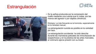 Estrangulación
• Es la asfixia producida por la compresión del
cuello mediante una cuerda que lo rodea, por las
manos del agresor o por objetos cilindricos.
• Etiología. La más frecuente es la homicida, especialmente
en la variedad manual.
• La estrangulación suicida es posible en la variedad
por lazo.
• La estrangulación accidental ha sido descrita
durante las maniobras policiales de inmovilización de
sospechosos y en la práctica de las artes marciales,
el victimario ejerce presión con su brazo
 