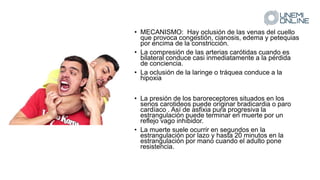• MECANISMO: Hay oclusión de las venas del cuello
que provoca congestión, cianosis, edema y petequias
por encima de la constricción.
• La compresión de las arterias carótidas cuando es
bilateral conduce casi inmediatamente a la pérdida
de conciencia.
• La oclusión de la laringe o tráquea conduce a la
hipoxia
• La presión de los baroreceptores situados en los
senos carotideos puede originar bradicardia o paro
cardíaco . Así de asfixia pura progresiva la
estrangulación puede terminar en muerte por un
reflejo vago inhibidor.
• La muerte suele ocurrir en segundos en la
estrangulación por lazo y hasta 20 minutos en la
estrangulación por mano cuando el adulto pone
resistencia.
 