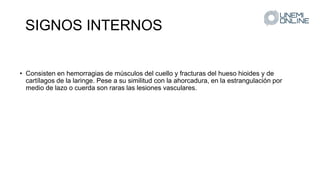 SIGNOS INTERNOS
• Consisten en hemorragias de músculos del cuello y fracturas del hueso hioides y de
cartílagos de la laringe. Pese a su similitud con la ahorcadura, en la estrangulación por
medio de lazo o cuerda son raras las lesiones vasculares.
 