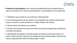  Problemas medicolegales. Son varios los procedimientos que se deben llevar a
cabo en el estudio de un caso de estrangulación. Los principales son los siguientes:
 1. Establecer que se trata de una muerte por estrangulación.
 2. En la estrangulación manual, aclarar si la compresión del cuello fue idónea para
causar la muerte o si ésta se debió a un reflejo inhibidor del corazón.
 3. Buscar signos de defensa en el cadáver.
 4. Examinar el borde de las uñas de la víctima en busca de fragmentos de epidermis
o de pelos del agresor.
 5. Identificación del agresor. Para ella pueden ser útiles las marcas de uñas en el
rostro, hombro derecho, dorso de los antebrazos hacia el borde radial y dorso de las
manos, especialmente sobre los dedos pulgar e índice.
 