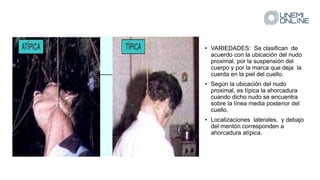 • VARIEDADES: Se clasifican de
acuerdo con la ubicación del nudo
proximal, por la suspensión del
cuerpo y por la marca que deja la
cuerda en la piel del cuello.
• Según la ubicación del nudo
proximal, es típica la ahorcadura
cuando dicho nudo se encuentra
sobre la línea media posterior del
cuello.
• Localizaciones laterales, y debajo
del mentón corresponden a
ahorcadura atípica.
 