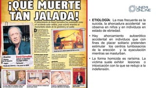 • ETIOLOGÍA: La mas frecuente es la
suicida, la ahorcadura accidental se
observa en niños y en individuos en
estado de ebriedad.
• Hay ahorcamiento autoerótico
accidental en individuos que con
fines de placer solitario pretenden
estimular los centros lumbosacros
de la erección y la eyaculación
mientras se masturban.
• La forma homicida es rarísima. La
víctima suele exhibir lesiones o
intoxicación con la que se redujo a la
indefensión.
 