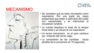 MECANISMO
• Se considera que es tanto circulatorio como
respiratorio. Por una parte los vasos
sanguíneos que están a cada lado del cuello
con comprimidos y se interrumpe la
circulación cerebral .
• La cuerda desplaza la base de la lengua
hacia atrás y se ocluye la vía respiratoria.
• Un tercer mecanismo es el paro cardíaco
por irritación del nervio vago.
• La compresión de las carótidas causa
pérdida de la conciencia en 10 segundos.
 