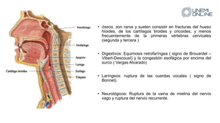 • óseos. son raros y suelen consistir en fracturas del hueso
hioides, de los cartílagos tiroides y cricoides, y menos
frecuentemente de la primeras vértebras cervicales
(segunda y tercera )
• Digestivos: Equimosis retrofaríngea ( signo de Brouardel –
Vibert-Descoust) y la congestión esofágica por encima del
surco ( Vargas Alvarado)
• Laríngeos: ruptura de las cuerdas vocales ( signo de
Bonnet).
• Neurológicos: Ruptura de la vaina de mielina del nervio
vago y ruptura del nervio recurrente.
 