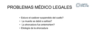 PROBLEMAS MÉDICO LEGALES
• Estuvo el cadáver suspendido del cuello?
• La muerte se debió a asfixia?
• La ahorcadura fue antemortem?
• Etiología de la ahorcadura
 