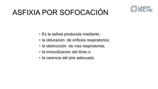 ASFIXIA POR SOFOCACIÓN
• Es la asfixia producida mediante :
• la obturación de orificios respiratorios,
• la obstrucción de vías respiratorias,
• la inmovilización del tórax o
• la carencia del aire adecuado.
 