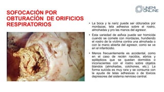 SOFOCACIÓN POR
OBTURACÍÓN DE ORIFICIOS
RESPIRATORIOS • La boca y la nariz puede ser obturados por
mordazas, tela adhesiva sobre el rostro,
almohadas y pro las manos del agresor.
• Esta variedad de asfixia puede ser homicida
cuando se comete con mordazas, hundiendo
el rostro de la víctima contra una almohada o
con la mano abierta del agresor, como se ve
en el infanticidio.
• Menos frecuentemente es accidental, como
en el caso de recién nacidos, ebrios y
epilépticos que se quedan dormidos o
inconscientes con el rostro sobre objetos
blandos (almohadas, colchones, etc.). La
forma suicida es muy rara y se consuma con
la ayuda de telas adhesivas o de tóxicos
depresores del sistema nervioso central.
 