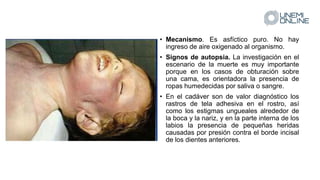 • Mecanismo. Es asfíctico puro. No hay
ingreso de aire oxigenado al organismo.
• Signos de autopsia. La investigación en el
escenario de la muerte es muy importante
porque en los casos de obturación sobre
una cama, es orientadora la presencia de
ropas humedecidas por saliva o sangre.
• En el cadáver son de valor diagnóstico los
rastros de tela adhesiva en el rostro, así
como los estigmas ungueales alrededor de
la boca y la nariz, y en la parte interna de los
labios la presencia de pequeñas heridas
causadas por presión contra el borde incisal
de los dientes anteriores.
 