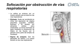 Sofocación por obstrucción de vías
respiratorias
• La asfixia se produce por un
cuerpo extraño que se atora en las
vías respiratorias.
• Etiología. Suele ser accidental en
niños, por aspiración de objetos
pequeños (juguetes, semillas,
botones) y en adultos, por
alimentos sólidos poco
masticados. La forma homicida se
logra mediante la introducción de
trapos en las fauces, por lo
general como parte del empleo de
mordazas.
• Signos de autopsia. Son los
generales de asfixia y el cuerpo
extraño en las vías respiratorias
 