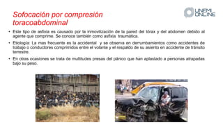 Sofocación por compresión
toracoabdominal
• Este tipo de asfixia es causado por la inmovilización de la pared del tórax y del abdomen debido al
agente que comprime. Se conoce también como asfixia traumática.
• Etiología: La mas frecuente es la accidental y se observa en derrumbamientos como accidentes de
trabajo o conductores comprimidos entre el volante y el respaldo de su asiento en accidente de tránsito
terrestre.
• En otras ocasiones se trata de multitudes presas del pánico que han aplastado a personas atrapadas
bajo su peso.
 