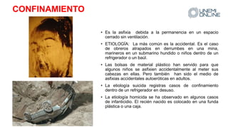 CONFINAMIENTO
• Es la asfixia debida a la permanencia en un espacio
cerrado sin ventilación.
• ETIOLOGÍA: La más común es la accidental. Es el caso
de obreros atrapados en derrumbes en una mina,
marineros en un submarino hundido o niños dentro de un
refrigerador o un baúl.
• Las bolsas de material plástico han servido para que
algunos niños se asfixien accidentalmente al meter sus
cabezas en ellas. Pero también han sido el medio de
asfixias accidentales autoeróticas en adultos.
• La etiología suicida registras casos de confinamiento
dentro de un refrigerador en desuso.
• La etiología homicida se ha observado en algunos casos
de infanticidio. El recién nacido es colocado en una funda
plástica o una caja.
 