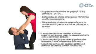• La palabra asfixia proviene del griego (A – SIN )
(SPHIZOS – LATIDO ).
• En la práctica se emplea para expresar interferencia
en al función respiratoria.
• De acuerdo con el origen de esta interferencia las
asfixias se dintinguen en: mecánicas, patológicas y
químicas
• Las asfixias mecánicas se deben a factores
exógenos que actúan a través de mecanismos físicos
como la compresión del cuello.
• Las asfixias patológicas se deben a enfermedades
broncopulmonares, del corazón y de la sangre.
• Las asfixias químicas son causadas por tóxicos (
monóxido de carbono, cianuros, cocaína, etc)
 