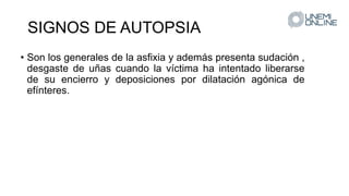 SIGNOS DE AUTOPSIA
• Son los generales de la asfixia y además presenta sudación ,
desgaste de uñas cuando la víctima ha intentado liberarse
de su encierro y deposiciones por dilatación agónica de
efínteres.
 