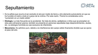 Sepultamiento
• Es la asfixia que ocurre al ser excluido el aire por medio de tierra u otro elemento pulverulento en que se
ha hundido el rostro o todo el cuerpo de la víctima. Por esta razón, Thoinot la consideraba como
“sumersión en un medio sólido”
• Etiología. La más frecuente es la accidental. Se trata de ebrios, epilépticos o niños que se precipitan en
silos para almacenar granos; también se presenta en personas sepultadas bajo desprendimientos, aludes,
etc. La etiología homicida es casi exclusiva de infanticidio.
• Mecanismo. Es asfíctico puro, debido a la interferencia del cuerpo sólido finamente dividido que se opone
al paso del aire.
 