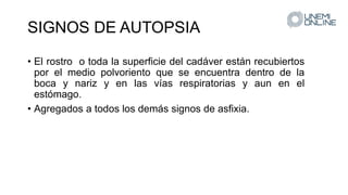 SIGNOS DE AUTOPSIA
• El rostro o toda la superficie del cadáver están recubiertos
por el medio polvoriento que se encuentra dentro de la
boca y nariz y en las vías respiratorias y aun en el
estómago.
• Agregados a todos los demás signos de asfixia.
 